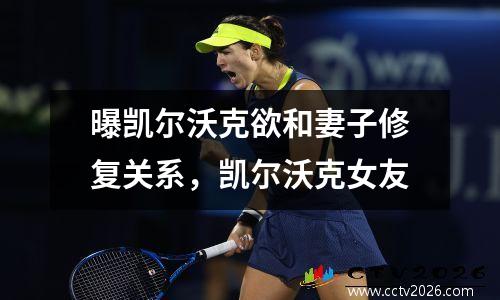 曝凯尔沃克欲和妻子修复关系，凯尔沃克女友