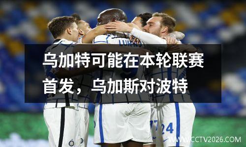 乌加特可能在本轮联赛首发，乌加斯对波特