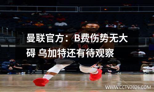 曼联官方：B费伤势无大碍 乌加特还有待观察