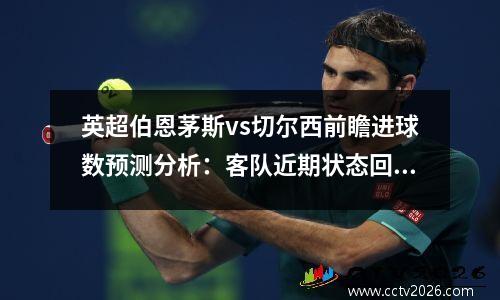 英超伯恩茅斯vs切尔西前瞻进球数预测分析：客队近期状态回暖，伯恩茅斯对普雷斯顿比分