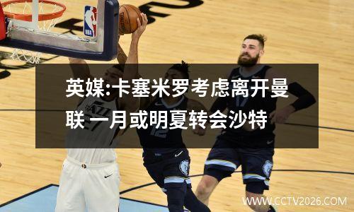 英媒:卡塞米罗考虑离开曼联 一月或明夏转会沙特