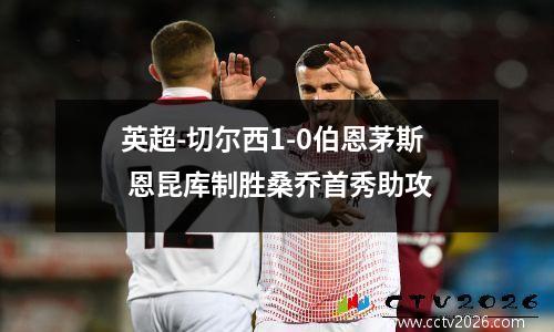 英超-切尔西1-0伯恩茅斯 恩昆库制胜桑乔首秀助攻