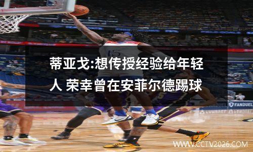 蒂亚戈:想传授经验给年轻人 荣幸曾在安菲尔德踢球