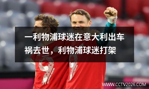 一利物浦球迷在意大利出车祸去世，利物浦球迷打架