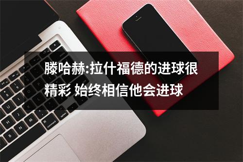 滕哈赫:拉什福德的进球很精彩 始终相信他会进球