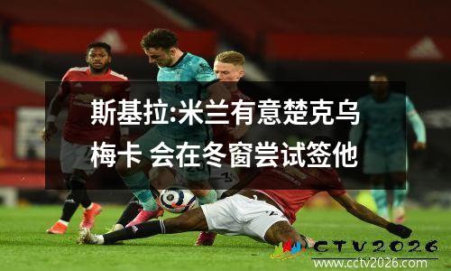 斯基拉:米兰有意楚克乌梅卡 会在冬窗尝试签他