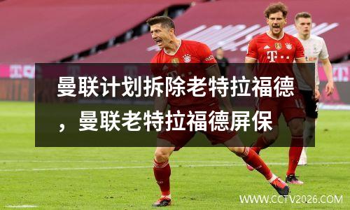 曼联计划拆除老特拉福德，曼联老特拉福德屏保