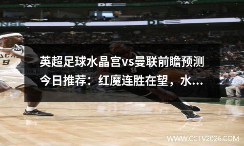 英超足球水晶宫vs曼联前瞻预测今日推荐：红魔连胜在望，水晶宫对阵曼城预测
