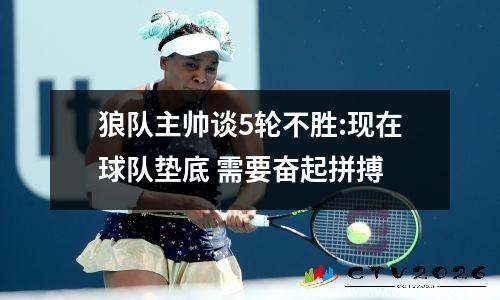 狼队主帅谈5轮不胜:现在球队垫底 需要奋起拼搏