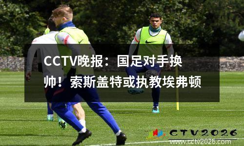 CCTV晚报：国足对手换帅！索斯盖特或执教埃弗顿