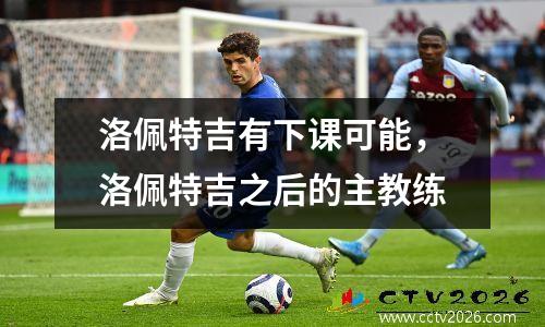 洛佩特吉有下课可能，洛佩特吉之后的主教练