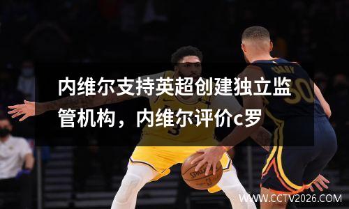 内维尔支持英超创建独立监管机构，内维尔评价c罗
