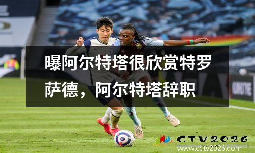 曝阿尔特塔很欣赏特罗萨德，阿尔特塔辞职