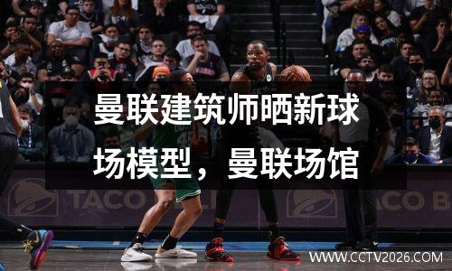 曼联建筑师晒新球场模型，曼联场馆