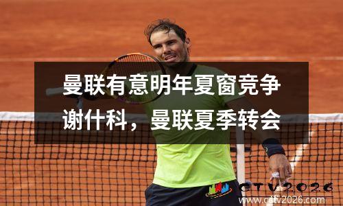 曼联有意明年夏窗竞争谢什科，曼联夏季转会