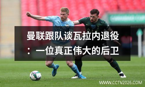 曼联跟队谈瓦拉内退役：一位真正伟大的后卫