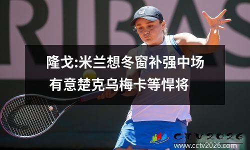 隆戈:米兰想冬窗补强中场 有意楚克乌梅卡等悍将