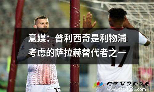 意媒：普利西奇是利物浦考虑的萨拉赫替代者之一