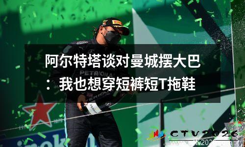 阿尔特塔谈对曼城摆大巴：我也想穿短裤短T拖鞋