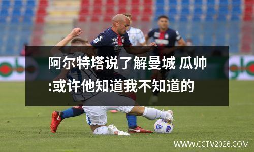 阿尔特塔说了解曼城 瓜帅:或许他知道我不知道的