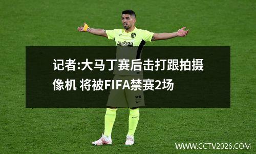 记者:大马丁赛后击打跟拍摄像机 将被FIFA禁赛2场