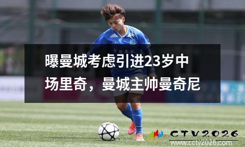 曝曼城考虑引进23岁中场里奇，曼城主帅曼奇尼
