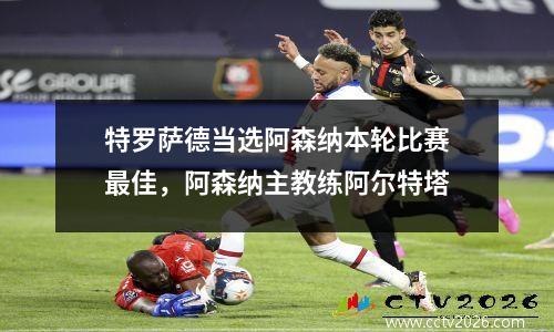 特罗萨德当选阿森纳本轮比赛最佳，阿森纳主教练阿尔特塔