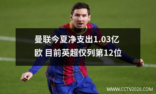 曼联今夏净支出1.03亿欧 目前英超仅列第12位