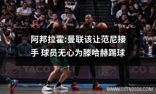 阿邦拉霍:曼联该让范尼接手 球员无心为滕哈赫踢球