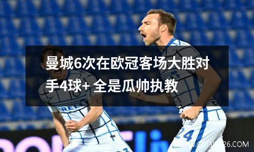 曼城6次在欧冠客场大胜对手4球+ 全是瓜帅执教