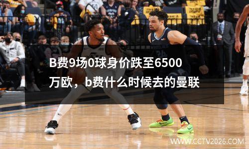 B费9场0球身价跌至6500万欧，b费什么时候去的曼联