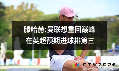滕哈赫:曼联想重回巅峰 在英超预期进球排第三