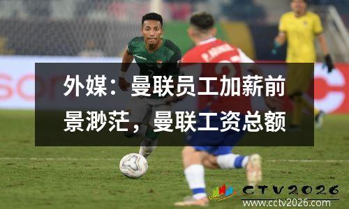 外媒：曼联员工加薪前景渺茫，曼联工资总额