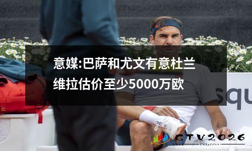 意媒:巴萨和尤文有意杜兰 维拉估价至少5000万欧