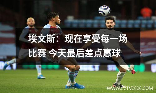 埃文斯：现在享受每一场比赛 今天最后差点赢球