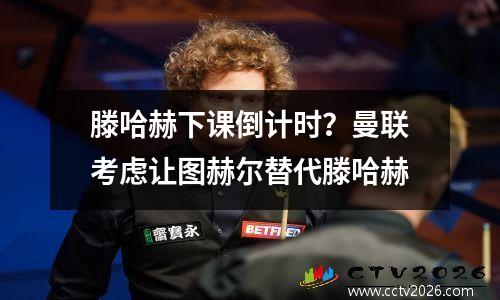 滕哈赫下课倒计时？曼联考虑让图赫尔替代滕哈赫