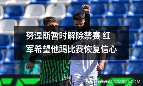 努涅斯暂时解除禁赛 红军希望他踢比赛恢复信心