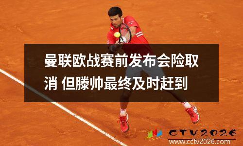 曼联欧战赛前发布会险取消 但滕帅最终及时赶到