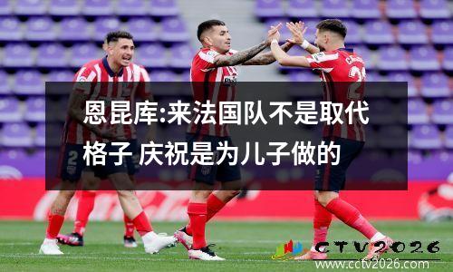 恩昆库:来法国队不是取代格子 庆祝是为儿子做的