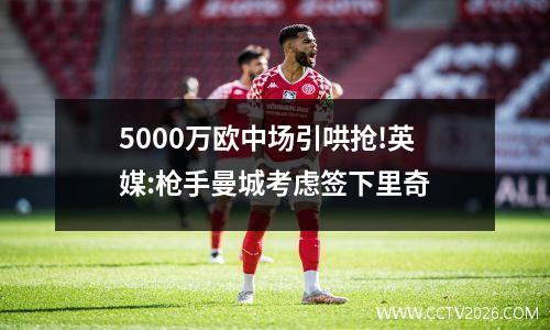 5000万欧中场引哄抢!英媒:枪手曼城考虑签下里奇