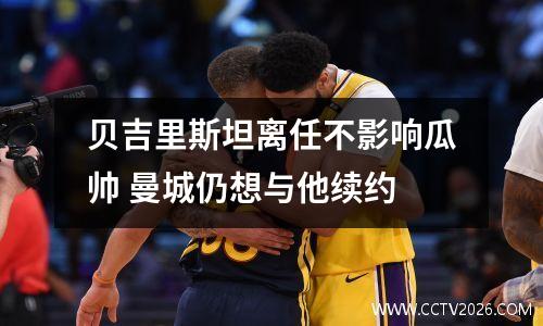 贝吉里斯坦离任不影响瓜帅 曼城仍想与他续约