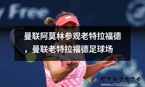曼联阿莫林参观老特拉福德，曼联老特拉福德足球场