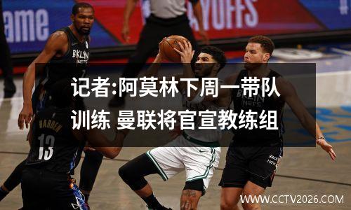 记者:阿莫林下周一带队训练 曼联将官宣教练组