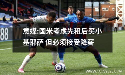 意媒:国米考虑先租后买小基耶萨 但必须接受降薪