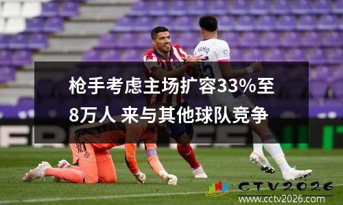 枪手考虑主场扩容33%至8万人 来与其他球队竞争