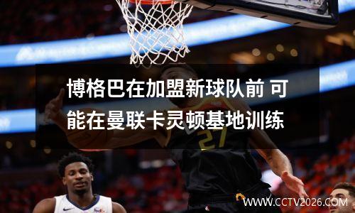 博格巴在加盟新球队前 可能在曼联卡灵顿基地训练