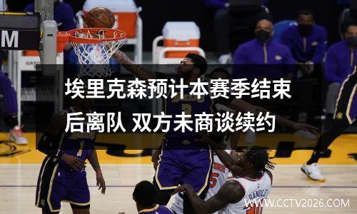 埃里克森预计本赛季结束后离队 双方未商谈续约