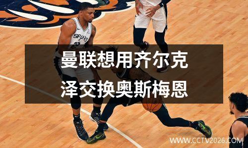 曼联想用齐尔克泽交换奥斯梅恩