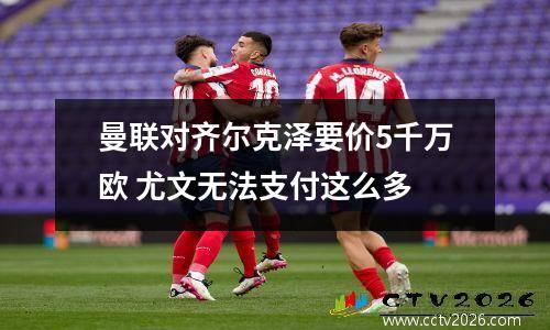曼联对齐尔克泽要价5千万欧 尤文无法支付这么多