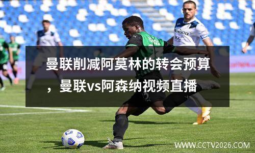 曼联削减阿莫林的转会预算，曼联vs阿森纳视频直播